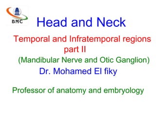 Head and Neck
Temporal and Infratemporal regions
part II
(Mandibular Nerve and Otic Ganglion)
Dr. Mohamed El fiky
Professor of anatomy and embryology
 