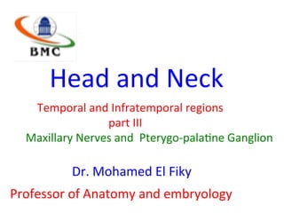 Head	and	Neck		
									Temporal	and	Infratemporal	regions	
																																		part	III	
Maxillary	Nerves	and		Pterygo-pala<ne	Ganglion	
							Dr.	Mohamed	El	Fiky	
Professor	of	Anatomy	and	embryology	
 