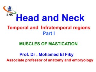 Head and Neck
Temporal and Infratemporal regions
Part I
MUSCLES OF MASTICATION
Prof. Dr . Mohamed El Fiky
Associate professor of anatomy and embryology
 