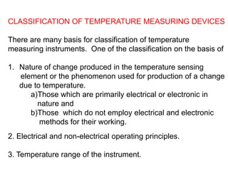 CLASSIFICATION OF TEMPERATURE MEASURING DEVICES
There are many basis for classification of temperature
measuring instruments. One of the classification on the basis of
1. Nature of change produced in the temperature sensing
element or the phenomenon used for production of a change
due to temperature.
a)Those which are primarily electrical or electronic in
nature and
b)Those which do not employ electrical and electronic
methods for their working.
2. Electrical and non-electrical operating principles.
3. Temperature range of the instrument.
 