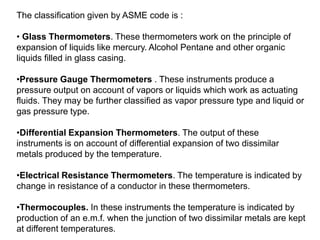 The classification given by ASME code is :
• Glass Thermometers. These thermometers work on the principle of
expansion of liquids like mercury. Alcohol Pentane and other organic
liquids filled in glass casing.
•Pressure Gauge Thermometers . These instruments produce a
pressure output on account of vapors or liquids which work as actuating
fluids. They may be further classified as vapor pressure type and liquid or
gas pressure type.
•Differential Expansion Thermometers. The output of these
instruments is on account of differential expansion of two dissimilar
metals produced by the temperature.
•Electrical Resistance Thermometers. The temperature is indicated by
change in resistance of a conductor in these thermometers.
•Thermocouples. In these instruments the temperature is indicated by
production of an e.m.f. when the junction of two dissimilar metals are kept
at different temperatures.
 