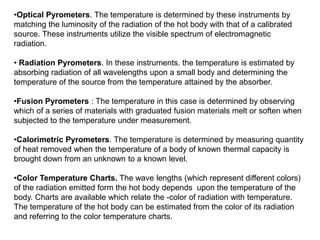 •Optical Pyrometers. The temperature is determined by these instruments by
matching the luminosity of the radiation of the hot body with that of a calibrated
source. These instruments utilize the visible spectrum of electromagnetic
radiation.
• Radiation Pyrometers. In these instruments. the temperature is estimated by
absorbing radiation of all wavelengths upon a small body and determining the
temperature of the source from the temperature attained by the absorber.
•Fusion Pyrometers : The temperature in this case is determined by observing
which of a series of materials with graduated fusion materials melt or soften when
subjected to the temperature under measurement.
•Calorimetric Pyrometers. The temperature is determined by measuring quantity
of heat removed when the temperature of a body of known thermal capacity is
brought down from an unknown to a known level.
•Color Temperature Charts. The wave lengths (which represent different colors)
of the radiation emitted form the hot body depends upon the temperature of the
body. Charts are available which relate the -color of radiation with temperature.
The temperature of the hot body can be estimated from the color of its radiation
and referring to the color temperature charts.
 