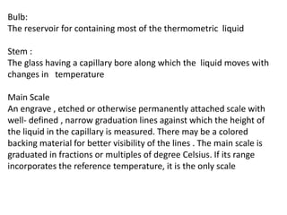 Bulb:
The reservoir for containing most of the thermometric liquid
Stem :
The glass having a capillary bore along which the liquid moves with
changes in temperature
Main Scale
An engrave , etched or otherwise permanently attached scale with
well- defined , narrow graduation lines against which the height of
the liquid in the capillary is measured. There may be a colored
backing material for better visibility of the lines . The main scale is
graduated in fractions or multiples of degree Celsius. If its range
incorporates the reference temperature, it is the only scale
 