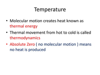 Temperature
• Molecular motion creates heat known as
thermal energy
• Thermal movement from hot to cold is called
thermodynamics
• Absolute Zero ( no molecular motion ) means
no heat is produced
 