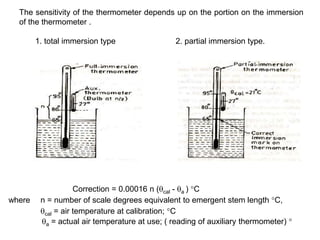 The sensitivity of the thermometer depends up on the portion on the immersion
of the thermometer .
1. total immersion type 2. partial immersion type.
Correction = 0.00016 n (cal - a ) °C
where n = number of scale degrees equivalent to emergent stem length °C,
cal = air temperature at calibration; °C
a = actual air temperature at use; ( reading of auxiliary thermometer) °
 