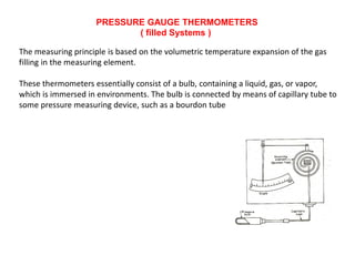 PRESSURE GAUGE THERMOMETERS
( filled Systems )
The measuring principle is based on the volumetric temperature expansion of the gas
filling in the measuring element.
These thermometers essentially consist of a bulb, containing a liquid, gas, or vapor,
which is immersed in environments. The bulb is connected by means of capillary tube to
some pressure measuring device, such as a bourdon tube
 
