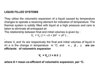 LIQUID FILLED SYSTEMS
They utilize the volumetric expansion of a liquid caused by temperature
changes to operate a receiving element for indication of temperature. The
thermal system is solidly filled with liquid at a high pressure and care is
taken to eliminate all entrapped air
The relationship between final and initial volumes is given by :
Vt = Vo ( l +  + 2 + 3 ) ..
.
where Vt and Vo are respectively the final and initial volumes of liquid in
m e is the change in temperature in °C, and  ,  ,  are co-
efficients of volumetric expansion
Vt = Vo ( l + A  )
where A = mean co-efficient of volumetric expansion, per °C.
 