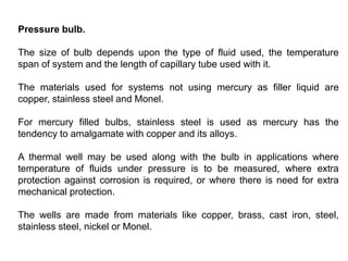Pressure bulb.
The size of bulb depends upon the type of fluid used, the temperature
span of system and the length of capillary tube used with it.
The materials used for systems not using mercury as filler liquid are
copper, stainless steel and Monel.
For mercury filled bulbs, stainless steel is used as mercury has the
tendency to amalgamate with copper and its alloys.
A thermal well may be used along with the bulb in applications where
temperature of fluids under pressure is to be measured, where extra
protection against corrosion is required, or where there is need for extra
mechanical protection.
The wells are made from materials like copper, brass, cast iron, steel,
stainless steel, nickel or Monel.
 