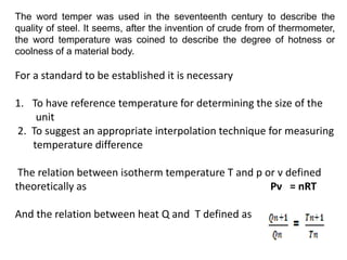 The word temper was used in the seventeenth century to describe the
quality of steel. It seems, after the invention of crude from of thermometer,
the word temperature was coined to describe the degree of hotness or
coolness of a material body.
For a standard to be established it is necessary
1. To have reference temperature for determining the size of the
unit
2. To suggest an appropriate interpolation technique for measuring
temperature difference
The relation between isotherm temperature T and p or v defined
theoretically as Pv = nRT
And the relation between heat Q and T defined as
 