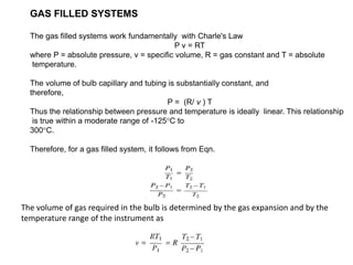 GAS FILLED SYSTEMS
The gas filled systems work fundamentally with Charle's Law
P v = RT
where P = absolute pressure, v = specific volume, R = gas constant and T = absolute
temperature.
The volume of bulb capillary and tubing is substantially constant, and
therefore,
P = (R/ v ) T
Thus the relationship between pressure and temperature is ideally linear. This relationship
is true within a moderate range of -125°C to
300°C.
Therefore, for a gas filled system, it follows from Eqn.
The volume of gas required in the bulb is determined by the gas expansion and by the
temperature range of the instrument as
 