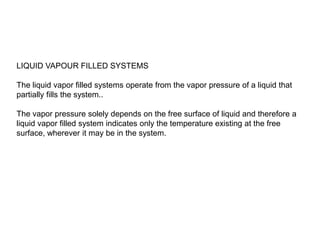 LIQUID VAPOUR FILLED SYSTEMS
The liquid vapor filled systems operate from the vapor pressure of a liquid that
partially fills the system..
The vapor pressure solely depends on the free surface of liquid and therefore a
liquid vapor filled system indicates only the temperature existing at the free
surface, wherever it may be in the system.
 