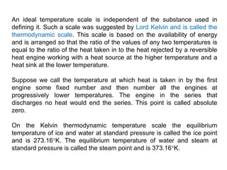 An ideal temperature scale is independent of the substance used in
defining it. Such a scale was suggested by Lord Kelvin and is called the
thermodynamic scale. This scale is based on the availability of energy
and is arranged so that the ratio of the values of any two temperatures is
equal to the ratio of the heat taken in to the heat rejected by a reversible
heat engine working with a heat source at the higher temperature and a
heat sink at the lower temperature.
Suppose we call the temperature at which heat is taken in by the first
engine some fixed number and then number all the engines at
progressively lower temperatures. The engine in the series that
discharges no heat would end the series. This point is called absolute
zero.
On the Kelvin thermodynamic temperature scale the equilibrium
temperature of ice and water at standard pressure is called the ice point
and is 273.16°K. The equilibrium temperature of water and steam at
standard pressure is called the steam point and is 373.16°K.
 