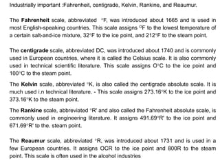 Industrially important :Fahrenheit, centigrade, Kelvin, Rankine, and Reaumur.
The Fahrenheit scale, abbreviated °F, was introduced about 1665 and is used in
most English-speaking countries. This scale assigns OF to the lowest temperature of
a certain salt-and-ice mixture, 32°F to the ice point, and 212°F to the steam point.
The centigrade scale, abbreviated DC, was introduced about 1740 and is commonly
used in European countries, where it is called the Celsius scale. It is also commonly
used in technical scientific literature. This scale assigns O°C to the ice point and
100°C to the steam point.
The Kelvin scale, abbreviated °K, is also called the centigrade absolute scale. It is
much used i.n technical literature. - This scale assigns 273.16°K to the ice point and
373.16°K to the steam point.
The Rankine scale, abbreviated °R' and also called the Fahrenheit absolute scale, is
commonly used in engineering literature. It assigns 491.69°R' to the ice point and
671.69°R' to the. steam point.
The Reaumur scale, abbreviated °R, was introduced about 1731 and is used in a
few European countries. It assigns OCR to the ice point and 800R to the steam
point. This scale is often used in the alcohol industries
 