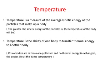 Temperature
• Temperature is a measure of the average kinetic energy of the
particles that make up a body
( The greater the kinetic energy of the particles is, the temperature of the body
will be )
• Temperature is the ability of one body to transfer thermal energy
to another body
( If two bodies are in thermal equilibrium and no thermal energy is exchanged ,
the bodies are at the same temperature )
 