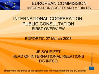 INTERNATIONAL COOPERATION  PUBLIC CONSULTATION FIRST OVERVIEW EXPORTIC 27 March 2008 JF SOUPIZET HEAD OF INTERNATIONAL RELATIONS DG INFSO These view are those of the speaker and may not represent the EC position EUROPEAN COMMISSION INFORMATION SOCIETY AND MEDIA DG 