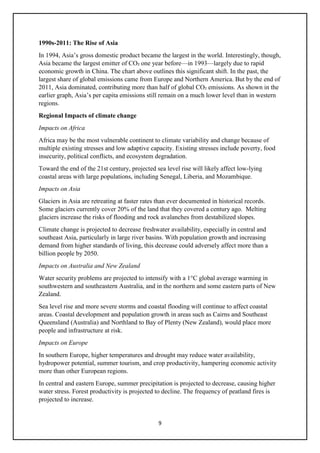 9
1990s-2011: The Rise of Asia
In 1994, Asia’s gross domestic product became the largest in the world. Interestingly, though,
Asia became the largest emitter of CO₂ one year before—in 1993—largely due to rapid
economic growth in China. The chart above outlines this significant shift. In the past, the
largest share of global emissions came from Europe and Northern America. But by the end of
2011, Asia dominated, contributing more than half of global CO₂ emissions. As shown in the
earlier graph, Asia’s per capita emissions still remain on a much lower level than in western
regions.
Regional Impacts of climate change
Impacts on Africa
Africa may be the most vulnerable continent to climate variability and change because of
multiple existing stresses and low adaptive capacity. Existing stresses include poverty, food
insecurity, political conflicts, and ecosystem degradation.
Toward the end of the 21st century, projected sea level rise will likely affect low-lying
coastal areas with large populations, including Senegal, Liberia, and Mozambique.
Impacts on Asia
Glaciers in Asia are retreating at faster rates than ever documented in historical records.
Some glaciers currently cover 20% of the land that they covered a century ago. Melting
glaciers increase the risks of flooding and rock avalanches from destabilized slopes.
Climate change is projected to decrease freshwater availability, especially in central and
southeast Asia, particularly in large river basins. With population growth and increasing
demand from higher standards of living, this decrease could adversely affect more than a
billion people by 2050.
Impacts on Australia and New Zealand
Water security problems are projected to intensify with a 1°C global average warming in
southwestern and southeastern Australia, and in the northern and some eastern parts of New
Zealand.
Sea level rise and more severe storms and coastal flooding will continue to affect coastal
areas. Coastal development and population growth in areas such as Cairns and Southeast
Queensland (Australia) and Northland to Bay of Plenty (New Zealand), would place more
people and infrastructure at risk.
Impacts on Europe
In southern Europe, higher temperatures and drought may reduce water availability,
hydropower potential, summer tourism, and crop productivity, hampering economic activity
more than other European regions.
In central and eastern Europe, summer precipitation is projected to decrease, causing higher
water stress. Forest productivity is projected to decline. The frequency of peatland fires is
projected to increase.
 