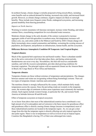 10
In northern Europe, climate change is initially projected to bring mixed effects, including
some benefits such as reduced demand for heating, increased crop yields, and increased forest
growth. However, as climate change continues, negative impacts are likely to outweigh
benefits. These include more frequent winter floods, endangered ecosystems, and increasing
ground instability from thawing permafrost.
Impacts on North America
Warming in western mountains will decrease snowpack, increase winter flooding, and reduce
summer flows, exacerbating competition for over-allocated water resources.
Moderate climate change in the early decades of the century is projected to increase
aggregate yields of rain-fed agriculture in northern areas, but temperature increases will
reduce corn, soy, and cotton yields in the Midwest and South by 2020. Climate change will
likely increasingly stress coastal communities and habitats, worsening the existing stresses of
population, development, and pollution on infrastructure, human health, and the ecosystem.
Difference Between Atmospheric Condition Of Temperate And Tropical Region:
Tropical climates
Much of the equatorial belt experiences hot and humid weather. There is abundant rainfall
due to the active convection of air that takes place there, and during certain periods,
thunderstorms can occur every day. Nevertheless, this belt still receives considerable
sunshine, and with the excessive precipitation, provides ideal growing conditions for
luxuriant vegetation. The principal regions with an equatorial climate are the Amazon Basin
in Brazil, the Congo Basin in West Africa and Indonesia.
Temperate climates
Temperate climates are those without extremes of temperature and precipitation. The changes
between summer and winter are invigorating without being frustratingly extreme. There are
two types of temperate climate: maritime and continental.
The maritime climate is strongly influenced by the oceans, which maintain fairly steady
temperatures across the seasons. Since the prevailing winds are westerly in the temperate
zones, the western edge of continents in these areas experience most commonly the maritime
climate. Such regions include western Europe, in particular the UK, and western North
America at latitudes between 40 and 60 north.
Effect of temperate ecosystem on tropical ecosystem:
As we know from above that most of the industrialized countries have contributed a very
high amount of co2 in atmosphere and co2 emission is the basic reason for greenhouse effect
and greenhouse effect is directly causing climate change (increase in temperature) most of
these industrialized countries are located in the temperate region . So, we can get a clear
image from this that the temperate region is directly affecting not only tropical region but
also polar region. There is rise in temperature as well as in level of sea in tropical region.
Countries like Bangladesh is having 15% of their area submerged into waters.
 