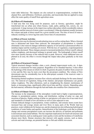 12
water table behaviour. The impacts are also noticed in evapotranspiration, overland flow,
channel flow, and infiltration. Fertilisers, pesticides, and insecticides that are applied to crops
affect the water quality of runoff from agriculture areas.
(b) Effects of Urbanisation
A land area that was being used for purposes, such as forestry, agriculture, might be
transformed into an urban area where houses, roads, parks, parking lots, sewers, etc. are
constructed. A large increase in the impervious surface takes place which considerably reduces
infiltration and the removal of storm water is accelerated. Urban development usually increases
the volume and peak of direct runoff for a given rainfall event. The time of travel of water is
reduced, resulting in a lower lag time and a lower time of concentration.
(c) Effects of Forest Activities
These activities may be directed towards planting trees as well as cutting them. When a forested
area is deforested and forest litter removed, the interception of precipitation is virtually
eliminated. Litter removal changes infiltration capacity of soil and has a pronounced effect on
raindrop impact and the resulting soil erosion. With the loss of vegetation, evapotranspiration
is generally decreased. These changes amount to increased production of direct runoff, reduced
surface roughness, and decreased recharge to ground water. The hydrograph of direct runoff
rises more quickly because of the reduced time to peak. However, when additional trees are
planted in an area, the effect is reverse though the impact takes place gradually as the trees
grow.
(d) Effects of Structural Changes
Typical structural changes include a dam, a weir, channel improvement works, etc. A dam-
reservoir is constructed for many purposes. Regardless of its intended function, it does affect
the hydrology of the stream on which it is built. In general, the peak of outflow from a reservoir
is less and the flow may be more even than the pre-project condition. The volume of flow
downstream may be considerably less in the after-project scenario if the reservoir water is
diverted elsewhere.
Decreasing channel roughness increases flow velocity and peak discharge for the same channel
size. The removal of vegetation, lining of the channel, and proper maintenance can greatly
reduce roughness. The other alterations, such as straightening the channel, maintenance of
bands, or increasing slope, significantly affect travel time and flow velocity. Depending upon
the bed material, infiltration through the bed and banks also modifies flow characteristics.
(e) Effects of Climate Change
The increase in the temperature of the atmosphere would lead to higher evapotranspiration,
changes in precipitation pattern, timing, and distribution, melting of polar ice caps and
recession of glaciers. Higher melting of polar ice and glaciers will cause rise of sea water level
and inundation of islands of low elevations as well as cities adjacent to seas.
Climate induced changes in precipitation, winter conditions, and extreme storm events have
increased base and average stream and river flows in many parts of the World; land use
practices, water withdrawals for human use, and development are also influencing hydrological
conditions of water bodies and aquifers. Intensification of the hydrologic cycle due to climate
change and extreme precipitation events can increase the delivery of nutrients and pollutants
to downstream and coastal habitats. This has important implications for food-web structure and
ecosystem function, such as making poor water quality events and the incidence of waterborne
disease more likely. Human structures that intersect with aquatic systems, such as dams,
culverts and road crossings, are potential barriers to fish and wildlife movement.
 