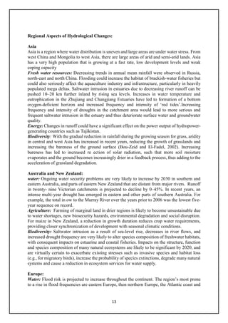 13
Regional Aspects of Hydrological Changes:
Asia
Asia is a region where water distribution is uneven and large areas are under water stress. From
west China and Mongolia to west Asia, there are large areas of arid and semi-arid lands. Asia
has a very high population that is growing at a fast rate, low development levels and weak
coping capacity
Fresh water resources: Decreasing trends in annual mean rainfall were observed in Russia,
north-east and north China. Flooding could increase the habitat of brackish-water fisheries but
could also seriously affect the aquaculture industry and infrastructure, particularly in heavily
populated mega deltas. Saltwater intrusion in estuaries due to decreasing river runoff can be
pushed 10–20 km further inland by rising sea levels. Increases in water temperature and
eutrophication in the Zhujiang and Changjiang Estuaries have led to formation of a bottom
oxygen-deficient horizon and increased frequency and intensity of ‘red tides’.Increasing
frequency and intensity of droughts in the catchment area would lead to more serious and
frequent saltwater intrusion in the estuary and thus deteriorate surface water and groundwater
quality.
Energy: Changes in runoff could have a significant effect on the power output of hydropower-
generating countries such as Tajikistan.
Biodiversity: With the gradual reduction in rainfall during the growing season for grass, aridity
in central and west Asia has increased in recent years, reducing the growth of grasslands and
increasing the bareness of the ground surface (Bou-Zeid and El-Fadel, 2002). Increasing
bareness has led to increased re ection of solar radiation, such that more soil moisture
evaporates and the ground becomes increasingly drier in a feedback process, thus adding to the
acceleration of grassland degradation.
Australia and New Zealand:
water: Ongoing water security problems are very likely to increase by 2030 in southern and
eastern Australia, and parts of eastern New Zealand that are distant from major rivers. Runoff
in twenty- nine Victorian catchments is projected to decline by 0–45%. In recent years, an
intense multi-year drought has emerged in eastern and other parts of southern Australia. For
example, the total in ow to the Murray River over the years prior to 2006 was the lowest five-
year sequence on record.
Agriculture: Farming of marginal land in drier regions is likely to become unsustainable due
to water shortages, new biosecurity hazards, environmental degradation and social disruption.
For maize in New Zealand, a reduction in growth duration reduces crop water requirements,
providing closer synchronization of development with seasonal climatic conditions.
Biodiversity: Saltwater intrusion as a result of sea-level rise, decreases in river flows, and
increased drought frequency are very likely to alter species composition of freshwater habitats,
with consequent impacts on estuarine and coastal fisheries. Impacts on the structure, function
and species composition of many natural ecosystems are likely to be significant by 2020, and
are virtually certain to exacerbate existing stresses such as invasive species and habitat loss
(e.g., for migratory birds), increase the probability of species extinctions, degrade many natural
systems and cause a reduction in ecosystem services for water supply.
Europe:
Water: Flood risk is projected to increase throughout the continent. The region’s most prone
to a rise in flood frequencies are eastern Europe, then northern Europe, the Atlantic coast and
 