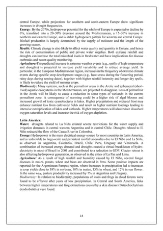 14
central Europe, while projections for southern and south-eastern Europe show significant
increases in drought frequencies.
Energy: By the 2070s, hydropower potential for the whole of Europe is expected to decline by
6%, translated into a 20–50% decrease around the Mediterranean, a 15–30% increase in
northern and eastern Europe, and a stable hydropower pattern for western and central Europe.
Biofuel production is largely determined by the supply of moisture and the length of the
growing season.
Health: Climate change is also likely to affect water quality and quantity in Europe, and hence
the risk of contamination of public and private water supplies. Both extreme rainfall and
droughts can increase the total microbial loads in freshwater and have implications for disease
outbreaks and water-quality monitoring.
Agriculture:The predicted increase in extreme weather events (e.g., spells of high temperature
and droughts) is projected to increase yield variability and to reduce average yield. In
particular, in the European Mediterranean region, increases in the frequency of extreme climate
events during specific crop development stages (e.g., heat stress during the flowering period,
rainy days during sowing dates), together with higher rainfall intensity and longer dry spells,
is likely to reduce the yield of summer crops.
Biodiversity: Many systems, such as the permafrost areas in the Arctic and ephemeral (short-
lived) aquatic ecosystems in the Mediterranean, are projected to disappear. Loss of permafrost
in the Arctic will be likely to cause a reduction in some types of wetlands in the current
permafrost zone. A consequence of warming could be a higher risk of algal blooms and
increased growth of toxic cyanobacteria in lakes. Higher precipitation and reduced frost may
enhance nutrient loss from cultivated fields and result in higher nutrient loadings leading to
intensive eutrophication of lakes and wetlands. Higher temperatures will also reduce dissolved
oxygen saturation levels and increase the risk of oxygen depletion.
Latin America:
Water: droughts related to La Niña created severe restrictions for the water supply and
irrigation demands in central western Argentina and in central Chile. Droughts related to El
Niño reduced the flow of the Cauca River in Colombia.
Energy: Hydropower is the main electrical energy source for most countries in Latin America,
and is vulnerable to large-scale and persistent rainfall anomalies due to El Niño and La Niña,
as observed in Argentina, Colombia, Brazil, Chile, Peru, Uruguay and Venezuela. A
combination of increased energy demand and droughts caused a virtual breakdown of hydro-
electricity in most of Brazil in 2001 and contributed to a reduction in GDP. Glacier retreat is
also affecting hydropower generation, as observed in the cities of La Paz and Lima.
Agriculture: As a result of high rainfall and humidity caused by El Niño, several fungal
diseases in maize, potato, wheat and bean are observed in Peru. Some positive impacts are
reported for the Argentinean Pampas region, where increases in precipitation led to increases
in crop yields close to 38% in soybean, 18% in maize, 13% in wheat, and 12% in sun flower.
In the same way, pasture productivity increased by 7% in Argentina and Uruguay.
Biodiversity: In relation to biodiversity, populations of toads and frogs in cloud forests were
found to be affected after years of low precipitation. In Central and South America, links
between higher temperatures and frog extinctions caused by a skin disease (Batrachochytrium
dendrobatidis) were found.
 