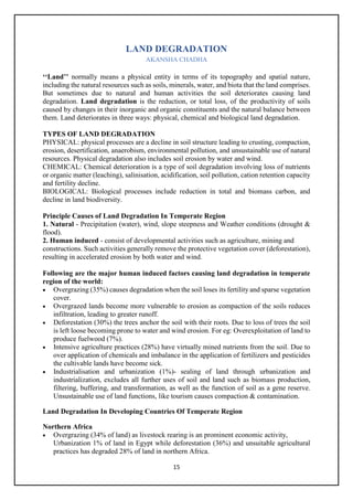 15
LAND DEGRADATION
AKANSHA CHADHA
‘‘Land’’ normally means a physical entity in terms of its topography and spatial nature,
including the natural resources such as soils, minerals, water, and biota that the land comprises.
But sometimes due to natural and human activities the soil deteriorates causing land
degradation. Land degradation is the reduction, or total loss, of the productivity of soils
caused by changes in their inorganic and organic constituents and the natural balance between
them. Land deteriorates in three ways: physical, chemical and biological land degradation.
TYPES OF LAND DEGRADATION
PHYSICAL: physical processes are a decline in soil structure leading to crusting, compaction,
erosion, desertification, anaerobism, environmental pollution, and unsustainable use of natural
resources. Physical degradation also includes soil erosion by water and wind.
CHEMICAL: Chemical deterioration is a type of soil degradation involving loss of nutrients
or organic matter (leaching), salinisation, acidification, soil pollution, cation retention capacity
and fertility decline.
BIOLOGICAL: Biological processes include reduction in total and biomass carbon, and
decline in land biodiversity.
Principle Causes of Land Degradation In Temperate Region
1. Natural - Precipitation (water), wind, slope steepness and Weather conditions (drought &
flood).
2. Human induced - consist of developmental activities such as agriculture, mining and
constructions. Such activities generally remove the protective vegetation cover (deforestation),
resulting in accelerated erosion by both water and wind.
Following are the major human induced factors causing land degradation in temperate
region of the world:
• Overgrazing (35%) causes degradation when the soil loses its fertility and sparse vegetation
cover.
• Overgrazed lands become more vulnerable to erosion as compaction of the soils reduces
infiltration, leading to greater runoff.
• Deforestation (30%) the trees anchor the soil with their roots. Due to loss of trees the soil
is left loose becoming prone to water and wind erosion. For eg: Overexploitation of land to
produce fuelwood (7%).
• Intensive agriculture practices (28%) have virtually mined nutrients from the soil. Due to
over application of chemicals and imbalance in the application of fertilizers and pesticides
the cultivable lands have become sick.
• Industrialisation and urbanization (1%)- sealing of land through urbanization and
industrialization, excludes all further uses of soil and land such as biomass production,
filtering, buffering, and transformation, as well as the function of soil as a gene reserve.
Unsustainable use of land functions, like tourism causes compaction & contamination.
Land Degradation In Developing Countries Of Temperate Region
Northern Africa
• Overgrazing (34% of land) as livestock rearing is an prominent economic activity,
Urbanization 1% of land in Egypt while deforestation (36%) and unsuitable agricultural
practices has degraded 28% of land in northern Africa.
 