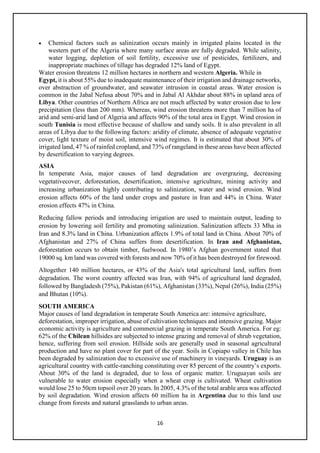 16
• Chemical factors such as salinization occurs mainly in irrigated plains located in the
western part of the Algeria where many surface areas are fully degraded. While salinity,
water logging, depletion of soil fertility, excessive use of pesticides, fertilizers, and
inappropriate machines of tillage has degraded 12% land of Egypt.
Water erosion threatens 12 million hectares in northern and western Algeria. While in
Egypt, it is about 55% due to inadequate maintenance of their irrigation and drainage networks,
over abstraction of groundwater, and seawater intrusion in coastal areas. Water erosion is
common in the Jabal Nefusa about 70% and in Jabal Al Akhdar about 88% in upland area of
Libya. Other countries of Northern Africa are not much affected by water erosion due to low
precipitation (less than 200 mm). Whereas, wind erosion threatens more than 7 million ha of
arid and semi-arid land of Algeria and affects 90% of the total area in Egypt. Wind erosion in
south Tunisia is most effective because of shallow and sandy soils. It is also prevalent in all
areas of Libya due to the following factors: aridity of climate, absence of adequate vegetative
cover, light texture of moist soil, intensive wind regimes. It is estimated that about 30% of
irrigated land, 47 % of rainfed cropland, and 73% of rangeland in these areas have been affected
by desertification to varying degrees.
ASIA
In temperate Asia, major causes of land degradation are overgrazing, decreasing
vegetativecover, deforestation, desertification, intensive agriculture, mining activity and
increasing urbanization highly contributing to salinization, water and wind erosion. Wind
erosion affects 60% of the land under crops and pasture in Iran and 44% in China. Water
erosion effects 47% in China.
Reducing fallow periods and introducing irrigation are used to maintain output, leading to
erosion by lowering soil fertility and promoting salinization. Salinization affects 33 Mha in
Iran and 8.3% land in China. Urbanization affects 1.9% of total land in China. About 70% of
Afghanistan and 27% of China suffers from desertification. In Iran and Afghanistan,
deforestation occurs to obtain timber, fuelwood. In 1980’s Afghan government stated that
19000 sq. km land was covered with forests and now 70% of it has been destroyed for firewood.
Altogether 140 million hectares, or 43% of the Asia's total agricultural land, suffers from
degradation. The worst country affected was Iran, with 94% of agricultural land degraded,
followed by Bangladesh (75%), Pakistan (61%), Afghanistan (33%), Nepal (26%), India (25%)
and Bhutan (10%).
SOUTH AMERICA
Major causes of land degradation in temperate South America are: intensive agriculture,
deforestation, improper irrigation, abuse of cultivation techniques and intensive grazing. Major
economic activity is agriculture and commercial grazing in temperate South America. For eg:
62% of the Chilean hillsides are subjected to intense grazing and removal of shrub vegetation,
hence, suffering from soil erosion. Hillside soils are generally used in seasonal agricultural
production and have no plant cover for part of the year. Soils in Copiapo valley in Chile has
been degraded by salinization due to excessive use of machinery in vineyards. Uruguay is an
agricultural country with cattle-ranching constituting over 85 percent of the country’s exports.
About 30% of the land is degraded, due to loss of organic matter. Uruguayan soils are
vulnerable to water erosion especially when a wheat crop is cultivated. Wheat cultivation
would lose 25 to 50cm topsoil over 20 years. In 2005, 4.3% of the total arable area was affected
by soil degradation. Wind erosion affects 60 million ha in Argentina due to this land use
change from forests and natural grasslands to urban areas.
 