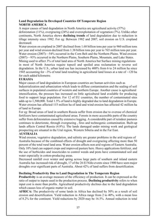 17
Land Degradation In Developed Countries Of Temperate Region
NORTH AMERICA
A major causes of land degradation in North America are agricultural activity (57%)
deforestation (11%), overgrazing (24%) and overexploitation of vegetation (7%). Unlike other
continents, North America shows declining trends of land degradation due to reduction in
tillage intensity since 1982. For eg: Between 1982 and 2007, soil erosion on U.S. cropland
decreased.
Water erosion on cropland in 2007 declined from 1.68 billion tons per year to 960 million tons
per year and wind erosion declined from 1.38 billion tons per year to 765 million tons per year.
Water erosion (2007)—54% occurred in the Corn Belt and the Northern Plains. Wind erosion
(2007)—93% occurred in the Northern Plains, Southern Plains, Mountain, and Lake States.
Mining used to affect 3% of total land area of North America but Surface mining regulations
in most of North America require topsoil and spoiled area reclamation to reverse soil
degradation. In the U.S., urban land use has increased by 400% from 6 to 24 million ha since
1945 accounting for ~3% of total land resulting in agricultural land losses at a rate of ~120 ha
for each added kilometre.
EURASIA
Major causes of land degradation in European countries are human activities such as
Industrialization and urbanization which leads to diffuse contamination and the sealing of soil
surfaces in populated countries of western and northern Europe. Another cause is agricultural
intensification, the pressure has increased on little agricultural land available for producing
food to support large population. For 12 of EU countries, the number of contaminated sites
adds up to 1,500,000. Total 1.5% of land is highly degraded due to land degradation in Europe.
Water erosion has affected 115 million ha of land and wind erosion has affected 42 million ha
of land in Europe.
For eg: Broad areas of land in southern Russia suffer from erosion due to overuse of chemical
fertilizers have contaminated agricultural areas. Forests in more accessible parts of the country
suffer from deforestation caused by extensive logging. A considerable part of reindeer pastures
continues to deteriorate, through overgrazing , fires and technogenic contamination. Built-up
lands affects Central Russia (4.8%). The lands damaged under mining work and geological
prospecting are situated in the Ural region, Western Siberia and in the Far East.
AUSTRALIA
Wind erosion, vegetative degradation, and salinity are greater problems in the arid regions of
Australia because of the combined effects of drought and overgrazing affecting more than 50
percent of the total rural land area. Water erosion affects non arid regions of Eastern Australia.
Only 10% land can support crops and improved pasture here. Heavy applications fertilizer, and
the use of herbicides and insecticides to control weeds and pests have contaminated soil and
water especially in cotton-producing areas.
Decreased rainfall over winter and spring across large parts of southern and inland eastern
Australia has increased risk of drought, 17 of the 26 El Niño events since 1900 have seen major
droughts over significant parts of Australia. About 42% of land suffers from desertification.
Declining Productivity Due to Land Degradation in The Temperate Region
Productivity is an average measure of the efficiency of production. It can be expressed as the
ratio of output to inputs used in the production process. Declining productivity refers to when
input cost is more than profits. Agricultural productivity declines due to the land degradation
which causes loss of organic matter in soil.
AFRICA: The productivity of some lands in Africa has declined by 50% as a result of soil
erosion and desertification. Yield reduction in Africa range from 2 to 40%, with a mean loss
of 8.2% for the continent. Yield reductions by 2020 may be 16.5%. Annual reduction in total
 