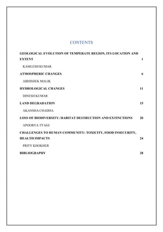CONTENTS
GEOLOGICAL EVOLUTION OF TEMPERATE REGION, ITS LOCATION AND
EXTENT 1
KAMLESH KUMAR
ATMOSPHERIC CHANGES 6
ABHISHEK MALIK
HYDROLOGICAL CHANGES 11
DINESH KUMAR
LAND DEGRADATION 15
AKANSHA CHADHA
LOSS OF BIODIVERSITY: HABITAT DESTRUCTION AND EXTINCTIONS 20
APOORVA TYAGI
CHALLENGES TO HUMAN COMMUNITY: TOXICITY, FOOD INSECURITY,
HEALTH IMPACTS 24
PRITY KHOKHER
BIBLIOGRAPHY 28
 