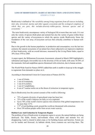 20
LOSS OF BIODIVERSITY: HABITAT DESTRUCTION AND EXTINCTIONS
APOORVA TYAGI
Biodiversity is defined as “the variability among living organisms from all sources including,
inter alia, terrestrial, marine and other aquatic ecosystems and the ecological complexes of
which they are part; this includes diversity within species, between species and of
ecosystems.”
The term biodiversity encompasses variety of biological life at more than one scale. It is not
only the variety of species (both plant and animal) but also the variety of genes within those
species and the variety of ecosystems in which the species reside. Biodiversity forms the
foundation of the vast array of ecosystem services that critically contribute to human well-
being.
Due to the growth in the human population, in production and consumption, over the last two
centuries the natural ecosystems of our planet have been subjected to an impressive depletion
of their biodiversity, with an overall decrease, measured by the Living Planet Index, equal to
30% from 1970 to 2005.
A major report, the Millennium Ecosystem Assessment, released in March 2005 highlighted a
substantial and largely irreversible loss in the diversity of life on Earth, with some 10-30% of
the mammals, bird and amphibian species threatened with extinction, due to human actions.
The World Wide Fund for Nature (WWF) added that earth is unable to keep up in the struggle
to regenerate from demands we place on it.
According to International Union for Conservation of Nature (IUCN):
• 1 out of 8 birds;
• 1 out of 4 mammals;
• 1 out of 4 conifers;
• 1 out of 3 amphibians;
• 6 out of 7 marine turtles are at the threat of extinction in temperate region.
Due to Biodiversity loss the current scenario of the world is following:
• 75% of genetic diversity of agricultural crops has been lost.
• 75% of the world’s fisheries are fully or over exploited.
• Up to 70% of the world’s known species risk extinction if the global temperatures rise
by more than 3.5°C.
• 1/3rd
of reef-building corals around the world are threatened with extinction.
• Over 350 million people suffer from severe water scarcity.
Habitat Loss And Extinction In Temperate Region
The problem of loss of biodiversity in temperate region is severe; the natural habitats are being
destroyed. The fields, forests, and wetlands where wild plants and animals live are
disappearing. Land is cleared to plant crops or for building houses and factories. Forests are
cut for lumber and firewood. As habitats shrink, fewer creatures are surviving there. The
 