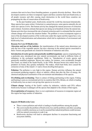 21
creatures that survive have fewer breeding partners, so genetic diversity declines. Most of the
developed countries are there in temperate region and these countries had seen biodiversity as
all people resource and after causing much destruction in the world these countries are
propagating the idea of conservation of biodiversity.
In the past hundred years, biodiversity around the world has decreased dramatically.
Many species have gone extinct. Extinction is a natural process; some species naturally die out
while new species evolve. But human activity has changed the natural processes of extinction
and evolution. Scientists estimate that species are dying out at hundreds of time the natural rate.
Human activities have increased the rate of natural extinction and it is estimated that the current
climate change will worsen the situation further. The problem is worse in temperate region as
most of the developed countries of the world come under this region and this region has a very
high level of industrialization and urbanization which led to exploitation of environment and
biodiversity loss.
Reasons For Loss Of Biodiversity:
Alteration and loss of the habitats: the transformation of the natural areas determines not
only the loss of the vegetable species, but also a decrease in the animal species associated to
them. Forests and grasslands are cleared for formation of industries and cities.
Introduction of exotic species and genetically modified organisms: species originating from
a particular area, introduced into new natural environments can lead to different forms of
imbalance in the ecological equilibrium. Refer to, “Introduction of exotic species and
genetically modified organisms. Brown tree snakes, for instance, were accidentally brought
into Guam, an island in the South Pacific, in the 1950s. Because brown tree snakes have no
predators on Guam, they quickly multiplied. The snakes, which hunt birds, have caused the
extinction of nine of the island’s 11 native forest-dwelling bird species.
Pollution: The pollution is very high in this region. Human activities influence the natural
environment producing negative, direct or indirect, effects that alter the flow of energy, the
chemical and physical constitution of the environment and abundance of the species.
Overfishing and overhunting: There is culture of fishing and hunting in this region. Fishing
and hunting is seen as a recreational activity in countries like USA, Britain, etc which is leading
to biodiversity loss as man is not giving time species to re-evolve.
Climate change: heating of the Earth’s surface by industries, vehicles and CFCs affects
biodiversity because it endangers all the species that adapted to the climate of that region.
Overexploitation of resources: there is over exploitation of resources in temperate region ad
this region has large number of industries.
Impacts Of Biodiversity Loss:
• There is more pollution and which is leading to health problems among the people.
• The cost to tackle the problem of biodiversity loss and the problems and other cascading
effects would be enormous as it can be assumed that industrial pollution could increase,
with less natural ecosystems to soak it up.
• Biodiversity declines will lead to subsequent declines in ecosystem functioning and
ecosystem stability.
 