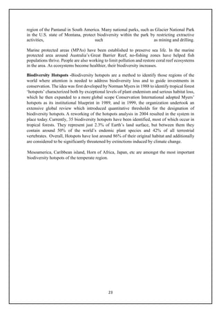 23
region of the Pantanal in South America. Many national parks, such as Glacier National Park
in the U.S. state of Montana, protect biodiversity within the park by restricting extractive
activities, such as mining and drilling.
Marine protected areas (MPAs) have been established to preserve sea life. In the marine
protected area around Australia’s Great Barrier Reef, no-fishing zones have helped fish
populations thrive. People are also working to limit pollution and restore coral reef ecosystems
in the area. As ecosystems become healthier, their biodiversity increases.
Biodiversity Hotspots -Biodiversity hotspots are a method to identify those regions of the
world where attention is needed to address biodiversity loss and to guide investments in
conservation. The idea was first developed by Norman Myers in 1988 to identify tropical forest
‘hotspots’ characterized both by exceptional levels of plant endemism and serious habitat loss,
which he then expanded to a more global scope .
Conservation International adopted Myers’
hotspots as its institutional blueprint in 1989, and in 1999, the organization undertook an
extensive global review which introduced quantitative thresholds for the designation of
biodiversity hotspots. A reworking of the hotspots analysis in 2004 resulted in the system in
place today. Currently, 35 biodiversity hotspots have been identified, most of which occur in
tropical forests. They represent just 2.3% of Earth’s land surface, but between them they
contain around 50% of the world’s endemic plant species and 42% of all terrestrial
vertebrates. Overall, Hotspots have lost around 86% of their original habitat and additionally
are considered to be significantly threatened by extinctions induced by climate change.
Mesoamerica, Caribbean island, Horn of Africa, Japan, etc are amongst the most important
biodiversity hotspots of the temperate region.
 