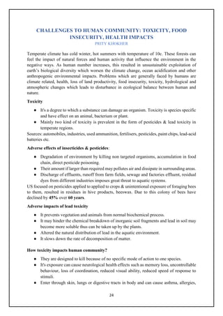 24
CHALLENGES TO HUMAN COMMUNITY: TOXICITY, FOOD
INSECURITY, HEALTH IMPACTS
PRITY KHOKHER
Temperate climate has cold winter, hot summers with temperature of 10c. These forests can
feel the impact of natural forces and human activity that influence the environment in the
negative ways. As human number increases, this resulted in unsustainable exploitation of
earth’s biological diversity which worsen the climate change, ocean acidification and other
anthropogenic environmental impacts. Problems which are generally faced by humans are
climate related, health, loss of land productivity, food insecurity, toxicity, hydrological and
atmospheric changes which leads to disturbance in ecological balance between human and
nature.
Toxicity
● It's a degree to which a substance can damage an organism. Toxicity is species specific
and have effect on an animal, bacterium or plant.
● Mainly two kind of toxicity is prevalent in the form of pesticides & lead toxicity in
temperate regions.
Sources: automobiles, industries, used ammunition, fertilisers, pesticides, paint chips, lead-acid
batteries etc.
Adverse effects of insecticides & pesticides:
● Degradation of environment by killing non targeted organisms, accumulation in food
chain, direct pesticide poisoning.
● Their amount if larger than required may pollutes air and dissipate in surrounding areas.
● Discharge of effluents, runoff from farm fields, sewage and factories effluent, residual
dyes from different industries imposes great threat to aquatic systems.
US focused on pesticides applied to applied to crops & unintentional exposure of foraging bees
to them, resulted in residues in hive products, beeswax. Due to this colony of bees have
declined by 45% over 60 years.
Adverse impacts of lead toxicity
● It prevents vegetation and animals from normal biochemical process.
● It may hinder the chemical breakdown of inorganic soil fragments and lead in soil may
become more soluble thus can be taken up by the plants.
● Altered the natural distribution of lead in the aquatic environment.
● It slows down the rate of decomposition of matter.
How toxicity impacts human community?
● They are designed to kill because of no specific mode of action to one species.
● It's exposure can cause neurological health effects such as memory loss, uncontrollable
behaviour, loss of coordination, reduced visual ability, reduced speed of response to
stimuli.
● Enter through skin, lungs or digestive tracts in body and can cause asthma, allergies,
 