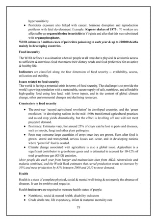 25
hypersensitivity
● Pesticides exposure also linked with cancer, hormone disruption and reproduction
problems with fatal development. Example: Kepone shakes of 1975 : 70 workers are
affected by an organochlorine insecticide in Virginia and after that this was substituted
with organophosphates.
WHO estimates 3 million cases of pesticides poisoning in each year & up to 220000 deaths
mainly in developing countries.
Food insecurity
The WHO defines it as a situation when all people at all times have physical & economic access
to sufficient & nutritious food that meets their dietary needs and food preference for an active
& healthy life.
Indicators are classified along the four dimension of food security -- availability, access,
utilization and stability.
Issues related to food security
The world is facing a potential crisis in terms of food security. The challenge is to provide the
world’s growing population with a sustainable, secure supply of safe, nutritious, and affordable
high-quality food using less land, with lower inputs, and in the context of global climate
change, other environmental changes and declining resources.
Constraints to food security
● The post-war ‘second agricultural revolution’ in developed countries, and the ‘green
revolution’ in developing nations in the mid-1960s transformed agricultural practices
and raised crop yields dramatically, but the effect is levelling off and will not meet
projected demand.
● Pestilence: Estimates vary, but around 25% of crops can be lost to pests and diseases,
such as insects, fungi and other plant pathogens.
● Pests may consume large quantities of crops once they are grown. Even after food is
grown, stored and transported, serious losses can occur, and in developing nations
where ‘plentiful’ food is wasted.
● Climate change associated with agriculture is also a global issue. Agriculture is a
significant contributor to greenhouse gases and is estimated to account for 10-12% of
total greenhouse gas (GHG) emission.
More people die each year from hunger and malnutrition than from AIDS, tuberculosis and
malaria combined, and the World Bank estimates that cereal production needs to increase by
50% and meat production by 85% between 2000 and 2030 to meet demand.
Health
Health is a state of complete physical, social & mental well-being & not merely the absence of
diseases. It can be positive and negative.
Health indicators are required to measure health status of people.
● Nutritional, social & mental health, disability indicators
● Crude death rate, life expectancy, infant & maternal mortality rate
 