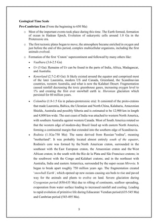 3
Geological Time Scale
Pre-Cambrian Eon (From the beginning to 650 Ma)
o Most of the important events took place during this time. The Earth formed, formation
of ocean in Hadean Epoch, Evolution of eukaryotic cells around 1.8 Ga in the
Proterozoic era.
o The first tectonic plates began to move, the atmosphere became enriched in oxygen and
just before the end of this period, complex multicellular organisms, including the first
animals evolved.
o Formation of the first ‘Craton’ supercontinent and followed by many others like:
• Vaalbara (3.6-2.5 Ga)
• Ur (3 Ga): Remains of Ur can be found in the parts of India, Africa, Madagascar,
and Australia.
• Kenorland (2.7-2.45 Ga): It likely existed around the equator and comprised most
of the later Laurentia, modern US and Canada, Greenland, the Scandinavian
countries, western Australia, and what is now the Kalahari Desert. Fragmentation
caused rainfall decreasing the toxic greenhouse gases, increasing oxygen level to
1% and creating the first ever snowball earth ie. Huronian glaciation which
persisted for 60 million years.
• Columbia (1.8-1.5 Ga in palaeo-proterozoic era): It consisted of the proto-cratons
that made Laurentia, Baltica, the Ukranian and North China, Kalaharia, Amazonian
Shields, Australia and possibly Siberia and is estimated to be 12,900 km in length
and 4,800 km wide. The east coast of India was attached to western North America,
with southern Australia against western Canada. Most of South America rotated so
that the western edge of modern-day Brazil lined up with eastern North America,
forming a continental margin that extended into the southern edge of Scandinavia.
• Rodinia (1.1Ga-750 Ma): The name derived from Russian "rodina", meaning
"motherland". It was probably located almost entirely south of the equator,
Rodinia's core was formed by the North American craton, surrounded in the
southeast with the East European craton, the Amazonian craton and the West
African craton; in the south with the Rio de la Plata and São Francisco cratons; in
the southwest with the Congo and Kalahari cratons; and in the northeast with
Australia, India and eastern Antarctica, surrounded by the super ocean Mirovia. It
began to break apart roughly 750 million years ago. The fragmentation created
‘snowball Earth’, which opened up new oceans causing sea beds to rise and paved
way for the animals and plants to evolve on land. Severe glaciation during
Cryogenian period (850-635 Ma) due to rifting of continents, seafloor spreading,
evaporation from water surface leading to increased rainfall and cooling. Leading
to rapid evolution of primitive life during Ediacaran/ Vendian period (635-545 Ma)
and Cambrian period (545-495 Ma).
 