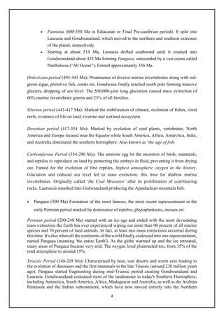 4
• Pannotia (600-550 Ma in Ediacaran or Final Pre-cambrian period): It split into
Laurasia and Gondwanaland, which moved to the northern and southern extremes
of the planet, respectively.
• Starting at about 514 Ma, Laurasia drifted southward until it crashed into
Gondwanaland about 425 Ma forming Pangaea, surrounded by a vast ocean called
Panthalassa ("All Ocean"), formed approximately 356 Ma.
Ordovician period (495-443 Ma): Prominence of diverse marine invertebrates along with red-
green algae, primitive fish, corals etc. Gondwana finally reached south pole forming massive
glaciers, dropping of sea level. The 500,000-year long glaciation caused mass extinction of
60% marine invertebrate genera and 25% of all families.
Silurian period (443-417 Ma): Marked the stabilization of climate, evolution of fishes, coral
reefs, evidence of life on land, riverine and wetland ecosystem.
Devonian period (417-354 Ma): Marked by evolution of seed plants, vertebrates. North
America and Europe located near the Equator while South America, Africa, Antarctica, India,
and Australia dominated the southern hemisphere. Also known as ‘the age of fish.
Carboniferous Period (354-290 Ma): The amniote egg let the ancestors of birds, mammals,
and reptiles to reproduce on land by protecting the embryo in fluid, preventing it from drying
out. Famed for the evolution of first reptiles, highest atmospheric oxygen in the history.
Glaciation and reduced sea level led to mass extinction, this time for shallow marine
invertebrates. Originally called ‘the Coal Measures’ after its proliferation of coal-bearing
rocks. Laurussia smashed into Godwanaland producing the Appalachian mountain belt.
• Pangaea (300 Ma) Formation of the most famous, the most recent supercontinent in the
early Permian period marked by dominance of reptiles, phytoplanktons, mosses etc.
Permian period (290-248 Ma) started with an ice age and ended with the most devastating
mass extinction the Earth has ever experienced wiping out more than 90 percent of all marine
species and 70 percent of land animals. In fact, at least two mass extinctions occurred during
this time. It's also when all the continents of the world finally coalesced into one supercontinent,
named Pangaea (meaning 'the entire Earth'). As the globe warmed up and the ice retreated,
many areas of Pangaea became very arid. The oxygen level plummeted too, from 35% of the
total atmosphere to around 15%.
Triassic Period (248-205 Ma): Characterised by heat, vast deserts and warm seas leading to
the evolution of dinosaurs and the first mammals in the late Triassic (around 230 million years
ago). Pangaea started fragmenting during mid-Triassic period creating Gondwanaland and
Laurasia. Gondwanaland contained most of the landmasses in today's Southern Hemisphere,
including Antarctica, South America, Africa, Madagascar and Australia, as well as the Arabian
Peninsula and the Indian subcontinent, which have now moved entirely into the Northern
 