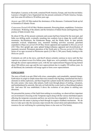 5
Hemisphere. Laurasia, to the north, contained North America, Europe, and Asia (but not India).
Laurasia is thought to have fragmented into the present continents of North America, Europe,
and Asia some 66 million to 30 million years ago.
Jurassic age (205-142 Ma) marked the dominance of the dinosaurs. Continental break up led
to formation of Atlantic Ocean.
Cretaceaous Period (142-65 Ma): Modern mammals, flowering plants, amphibians. Extinction
of dinosaurs. Widening of the atlantic and the formation of Indian Ocean and beginning of the
journey of India towards Asia.
By about 65 Ma, all the present continents and oceans had been formed for the most part, and
India was drifting north, eventually smashing into southern Asia to shape the world's tallest
mountains, the Himalayas, the Karakoram Range, and the Hindu Kush. In later periods
mammals evolved, temperature rose, mountain building activities occurred, grassland
expanded in Oligocene period (34-24 Ma), forests appeared and expanded in Miocene period
(24-5 Ma), first upright ape came upland bridges/isthamus appeared and diversification of
mammals occurred. Permanent glaciation of the North pole in Pliocene period (5.3-2.6 Ma),
Series of ice ages occurred in Pleistocene epoch (2.6 Ma-11,700 years) finally leading to the
Holocene epoch.
Continents are still on the move, and they'll almost certainly continue to move until the Sun
vaporizes our planet in next five billion years. Right now, we're probably a little past halfway
through the current supercontinent cycle, with the last supercontinent Pangaea having formed
about 300 million years ago and the next supercontinent due in roughly 250 million years. In
all likelihood, the continents will merge again to form a new supercontinent.
CONCLUSION
The story of Earth is an epic filled with crises, catastrophes, and remarkable, repeated change.
Earth traces its origin to simple atoms that were created in the big bang, transformed into heavy
elements in stellar explosions, and then forged into a planet inside the nebula that gave birth to
the solar system. Like many other planets, Earth went through phases of melting, volcanism,
and bombardment by asteroids. But only on Earth did the events lead to a flourishing biosphere
life. And once life was established, it drove the evolution of our planet in startling new
directions.
We presented the journey of the Earth from nothing to everything, we observed how important
our environment is focusing on the Temperate region along with the various interlinked aspects
affecting the temperate ecosystem and how our activities have degraded it. And of course, we
did notice how the nature is paying us back through its negative feedback mechanism. We do
have to wake up to take the necessary steps towards the conservation and replenishment of the
resources for our well-being for a promising future or else soon we’ll be history.
 