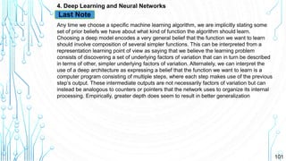 101
4. Deep Learning and Neural Networks
Any time we choose a specific machine learning algorithm, we are implicitly stating some
set of prior beliefs we have about what kind of function the algorithm should learn.
Choosing a deep model encodes a very general belief that the function we want to learn
should involve composition of several simpler functions. This can be interpreted from a
representation learning point of view as saying that we believe the learning problem
consists of discovering a set of underlying factors of variation that can in turn be described
in terms of other, simpler underlying factors of variation. Alternately, we can interpret the
use of a deep architecture as expressing a belief that the function we want to learn is a
computer program consisting of multiple steps, where each step makes use of the previous
step’s output. These intermediate outputs are not necessarily factors of variation but can
instead be analogous to counters or pointers that the network uses to organize its internal
processing. Empirically, greater depth does seem to result in better generalization
Last Note
 