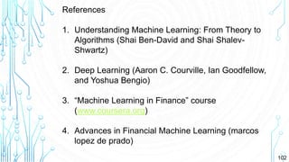 102
References
1. Understanding Machine Learning: From Theory to
Algorithms (Shai Ben-David and Shai Shalev-
Shwartz)
2. Deep Learning (Aaron C. Courville, Ian Goodfellow,
and Yoshua Bengio)
3. “Machine Learning in Finance” course
(www.coursera.org)
4. Advances in Financial Machine Learning (marcos
lopez de prado)
 