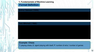 10
1. Fundamentals of Machine Learning
Formal Definition
Field of study that gives computers the ability to learn without being
explicitly programmed
Arthur Samuel (1959):
Well posed Learning Problem: A computer program is said to learn
from experience E with respect to some task T and some
performance measure P, if its performance on T, as measured by P,
improves with experience E.
Tom Mitchell (1998):
Example: Chess
T: playing chess, E: agent playing with itself, P: number of wins / number of games
 