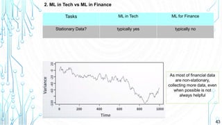 43
2. ML in Tech vs ML in Finance
Tasks ML in Tech ML for Finance
Stationary Data? typically yes typically no
As most of financial data
are non-stationary,
collecting more data, even
when possible is not
always helpful
 