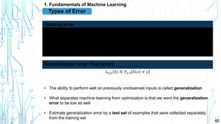 48
1. Fundamentals of Machine Learning
Types of Error
• The ability to perform well on previously unobserved inputs is called generalization
• What separates machine learning from optimization is that we want the generalization
error to be low as well
• Estimate generalization error by a test set of examples that were collected separately
from the training set
Error measure on the training set
Training error
𝐿 𝐷,𝑓 ℎ ≝ 𝑃𝑥 𝐷 ℎ 𝑥 ≠ 𝑦
Generalization error (Test error):
 