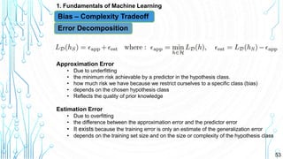 53
1. Fundamentals of Machine Learning
Bias – Complexity Tradeoff
Error Decomposition
Approximation Error
• Due to underfitting
• the minimum risk achievable by a predictor in the hypothesis class.
• how much risk we have because we restrict ourselves to a specific class (bias)
• depends on the chosen hypothesis class
• Reflects the quality of prior knowledge
Estimation Error
• Due to overfitting
• the difference between the approximation error and the predictor error
• It exists because the training error is only an estimate of the generalization error
• depends on the training set size and on the size or complexity of the hypothesis class
 