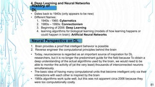 81
4. Deep Learning and Neural Networks
History of
DL
• Dates back to 1940s (only appears to be new)
• Different Names:
1. 1940s - 1960: Cybernetics
2. 1980s – 1990s: Connectionism
3. Beginning of 2006: Deep Learning
4. learning algorithms for biological learning (models of how learning happens or
could happen in brain): Artificial Neural Networks
Neural Perspective on DL
1. Brain provides a proof that intelligent behavior is possible
2. Reverse engineer the computational principles behind the brain
• Today, neuroscience is regarded as an important source of inspiration for DL
researchers, but it is no longer the predominant guide for the field because To obtain a
deep understanding of the actual algorithms used by the brain, we would need to be
able to monitor the activity of (at the very least) thousands of interconnected neurons
simultaneously.
• The basic idea of having many computational units that become intelligent only via their
interactions with each other is inspired by the brain
• 1980s algorithms work quite well, but this was not apparent circa 2006 because they
were too computationally costly.
 