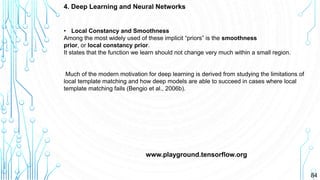 84
4. Deep Learning and Neural Networks
www.playground.tensorflow.org
• Local Constancy and Smoothness
Among the most widely used of these implicit “priors” is the smoothness
prior, or local constancy prior.
It states that the function we learn should not change very much within a small region.
Much of the modern motivation for deep learning is derived from studying the limitations of
local template matching and how deep models are able to succeed in cases where local
template matching fails (Bengio et al., 2006b).
 