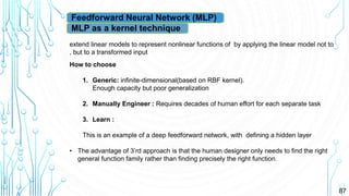 87
Feedforward Neural Network (MLP)
MLP as a kernel technique
extend linear models to represent nonlinear functions of by applying the linear model not to
, but to a transformed input
How to choose
1. Generic: infinite-dimensional(based on RBF kernel).
Enough capacity but poor generalization
2. Manually Engineer : Requires decades of human effort for each separate task
3. Learn :
This is an example of a deep feedforward network, with defining a hidden layer
• The advantage of 3’rd approach is that the human designer only needs to find the right
general function family rather than finding precisely the right function.
 