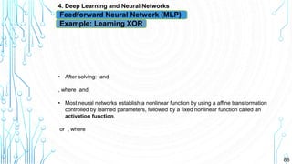 88
4. Deep Learning and Neural Networks
Feedforward Neural Network (MLP)
Example: Learning XOR
• After solving: and
, where and
• Most neural networks establish a nonlinear function by using a affine transformation
controlled by learned parameters, followed by a fixed nonlinear function called an
activation function.
or , where
 
