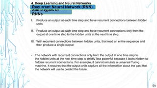 94
4. Deep Learning and Neural Networks
Some types of
RNNs
Recurrent Neural Network (RNN)
I. Produce an output at each time step and have recurrent connections between hidden
units
II. Produce an output at each time step and have recurrent connections only from the
output at one time step to the hidden units at the next time step.
III. With recurrent connections between hidden units, that read an entire sequence and
then produce a single output
• The network with recurrent connections only from the output at one time step to
the hidden units at the next time step is strictly less powerful because it lacks hidden-to-
hidden recurrent connections. For example, it cannot simulate a universal Turing
machine. It requires that the output units capture all the information about the past that
the network will use to predict the future.
 