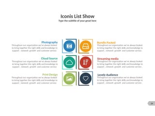 24
Iconis List Show
Type the subtitle of your great here
Bundle Packed
Throughout our organization we’ve always looked
to bring together the right skills and knowledge to
support , network growth and customer service .
Streaming media
Throughout our organization we’ve always looked
to bring together the right skills and knowledge to
support , network growth and customer service .
Lovely Audience
Throughout our organization we’ve always looked
to bring together the right skills and knowledge to
support , network growth and customer service .
Cloud Source
Throughout our organization we’ve always looked
to bring together the right skills and knowledge to
support , network growth and customer service
Print Design
Throughout our organization we’ve always looked
to bring together the right skills and knowledge to
support , network growth and customer service
Photography
Throughout our organization we’ve always looked
to bring together the right skills and knowledge to
support , network growth and customer service
 