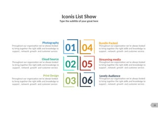 25
Iconis List Show
Type the subtitle of your great here
Bundle Packed
Throughout our organization we’ve always looked
to bring together the right skills and knowledge to
support , network growth and customer service .
Streaming media
Throughout our organization we’ve always looked
to bring together the right skills and knowledge to
support , network growth and customer service .
Lovely Audience
Throughout our organization we’ve always looked
to bring together the right skills and knowledge to
support , network growth and customer service .
Cloud Source
Throughout our organization we’ve always looked
to bring together the right skills and knowledge to
support , network growth and customer service
Print Design
Throughout our organization we’ve always looked
to bring together the right skills and knowledge to
support , network growth and customer service
Photography
Throughout our organization we’ve always looked
to bring together the right skills and knowledge to
support , network growth and customer service
01
02
03
04
05
06
 