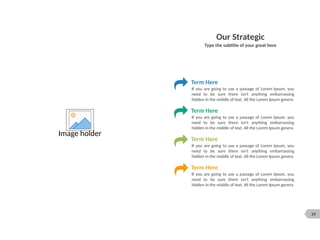 29
Image holder
Our Strategic
Type the subtitle of your great here
Term Here
If you are going to use a passage of Lorem Ipsum, you
need to be sure there isn't anything embarrassing
hidden in the middle of text. All the Lorem Ipsum genera
Term Here
If you are going to use a passage of Lorem Ipsum, you
need to be sure there isn't anything embarrassing
hidden in the middle of text. All the Lorem Ipsum genera
Term Here
If you are going to use a passage of Lorem Ipsum, you
need to be sure there isn't anything embarrassing
hidden in the middle of text. All the Lorem Ipsum genera
Term Here
If you are going to use a passage of Lorem Ipsum, you
need to be sure there isn't anything embarrassing
hidden in the middle of text. All the Lorem Ipsum genera
 